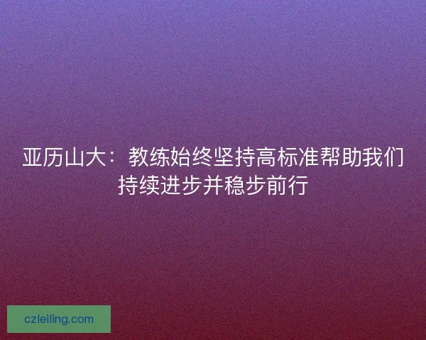 亚历山大：教练始终坚持高标准帮助我们持续进步并稳步前行