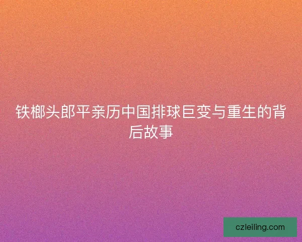 铁榔头郎平亲历中国排球巨变与重生的背后故事