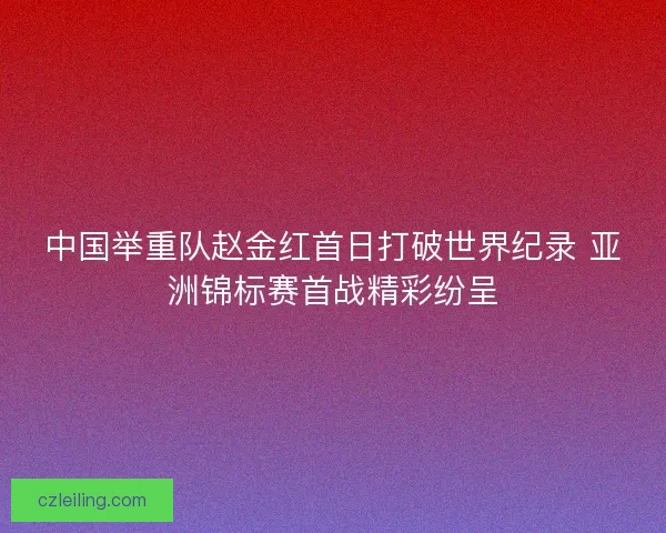 中国举重队赵金红首日打破世界纪录 亚洲锦标赛首战精彩纷呈