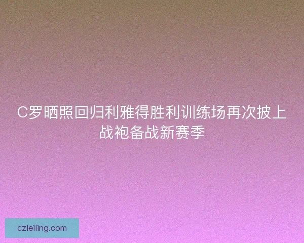 C罗晒照回归利雅得胜利训练场再次披上战袍备战新赛季