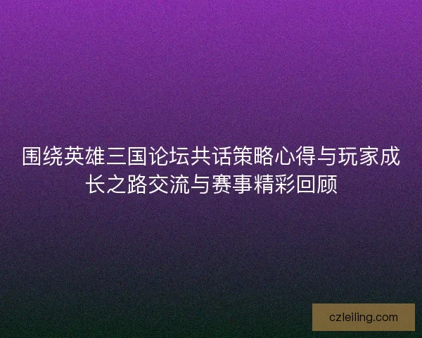 围绕英雄三国论坛共话策略心得与玩家成长之路交流与赛事精彩回顾