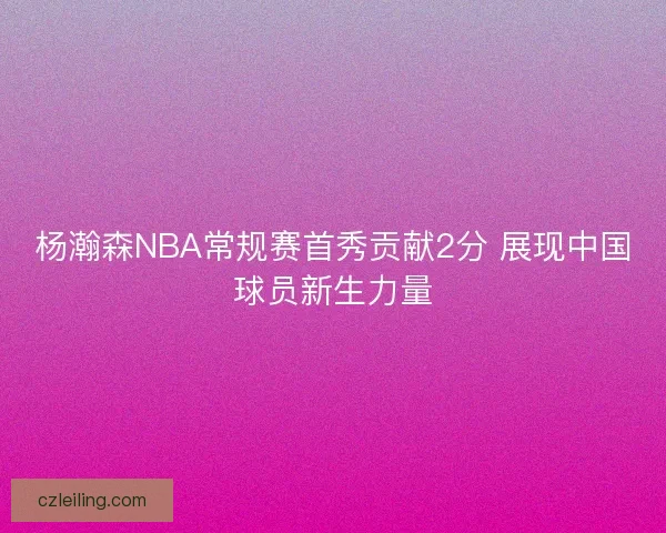 杨瀚森NBA常规赛首秀贡献2分 展现中国球员新生力量