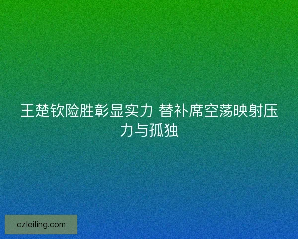 王楚钦险胜彰显实力 替补席空荡映射压力与孤独
